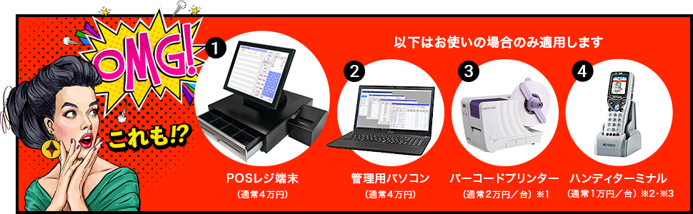 以下をお使いの場合のみ適用します POSレジ端末（通常4万円）管理用パソコン（通常4万円）バーコードプリンター（通常2万円／台）※1 ハンディターミナル（通常1万円／台）※2※3